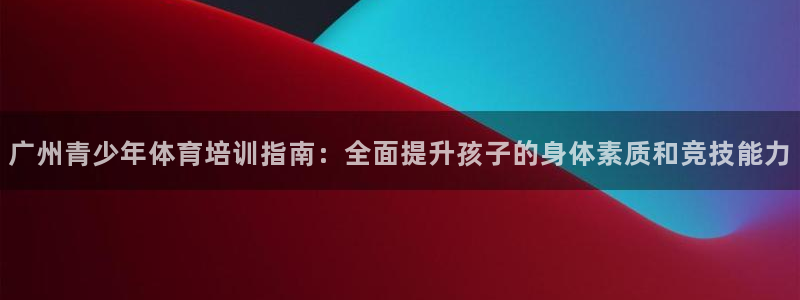 杭州富联科技：广州青少年体育培训指南：全面提升孩子的身体素质